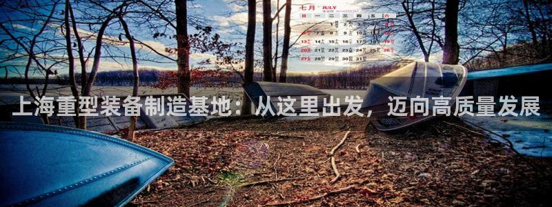 辉达平台官网下载：上海重型装备制造基地：从这里出发，迈向高质