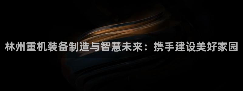 正规辉达娱乐：林州重机装备制造与智慧未来：携手建设美好家园