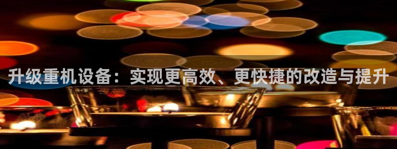 正规辉达娱乐平台：升级重机设备：实现更高效、更快捷的改造与提