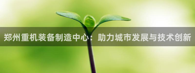 辉达官网登录入口入口：郑州重机装备制造中心：助力城市发展与技