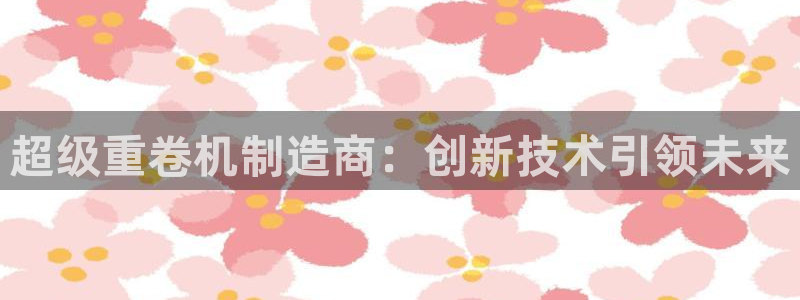 辉达娱乐属于什么档次：超级重卷机制造商：创新技术引领未来