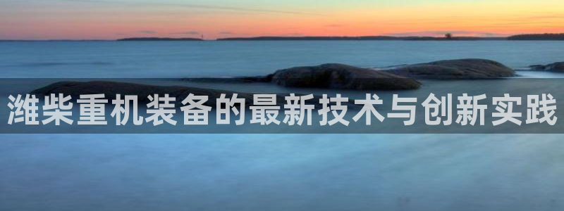 辉达娱乐己75505：潍柴重机装备的最新技术与创新实践